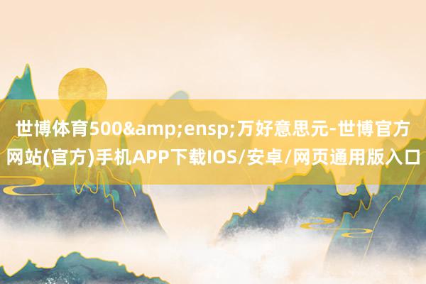世博体育500 万好意思元-世博官方网站(官方)手机APP下载IOS/安卓/网页通用版入口