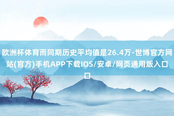欧洲杯体育而同期历史平均值是26.4万-世博官方网站(官方)手机APP下载IOS/安卓/网页通用版入口