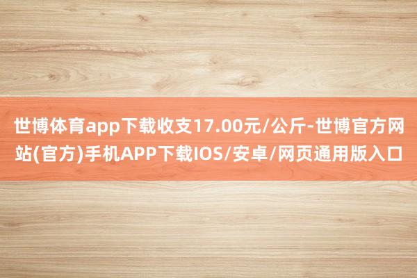 世博体育app下载收支17.00元/公斤-世博官方网站(官方)手机APP下载IOS/安卓/网页通用版入口