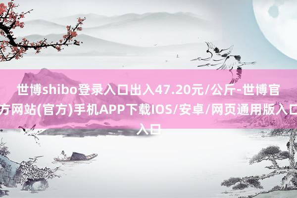 世博shibo登录入口出入47.20元/公斤-世博官方网站(官方)手机APP下载IOS/安卓/网页通用版入口