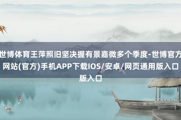 世博体育王萍照旧坚决握有景嘉微多个季度-世博官方网站(官方)手机APP下载IOS/安卓/网页通用版入口