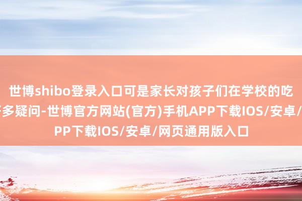 世博shibo登录入口可是家长对孩子们在学校的吃饭情况仍然有好多疑问-世博官方网站(官方)手机APP下载IOS/安卓/网页通用版入口