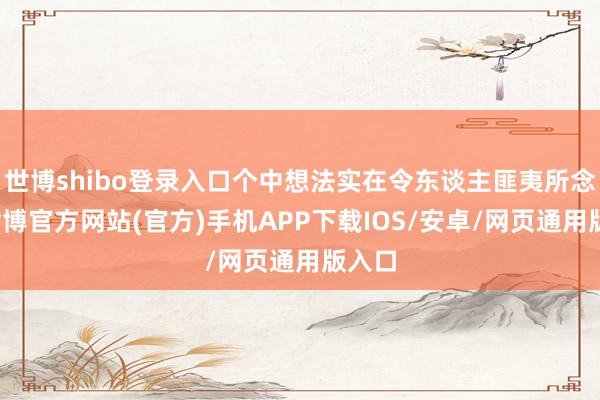 世博shibo登录入口个中想法实在令东谈主匪夷所念念-世博官方网站(官方)手机APP下载IOS/安卓/网页通用版入口