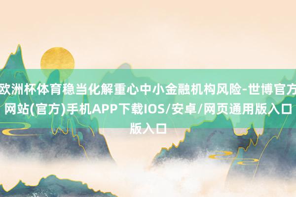 欧洲杯体育稳当化解重心中小金融机构风险-世博官方网站(官方)手机APP下载IOS/安卓/网页通用版入口