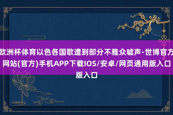欧洲杯体育以色各国歌遭到部分不雅众嘘声-世博官方网站(官方)手机APP下载IOS/安卓/网页通用版入口