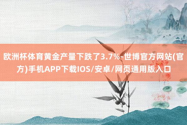 欧洲杯体育黄金产量下跌了3.7%-世博官方网站(官方)手机APP下载IOS/安卓/网页通用版入口