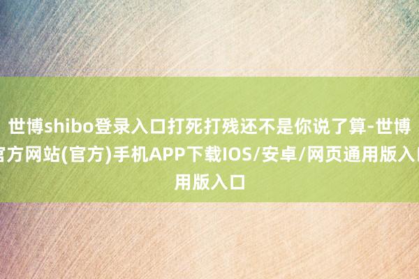 世博shibo登录入口打死打残还不是你说了算-世博官方网站(官方)手机APP下载IOS/安卓/网页通用版入口