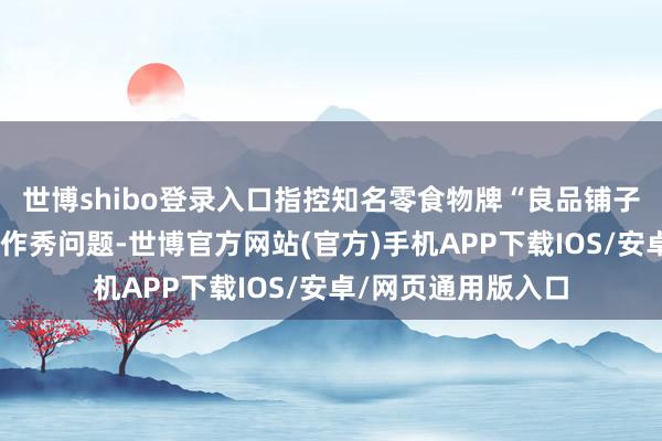世博shibo登录入口指控知名零食物牌“良品铺子”存在居品配料表作秀问题-世博官方网站(官方)手机APP下载IOS/安卓/网页通用版入口