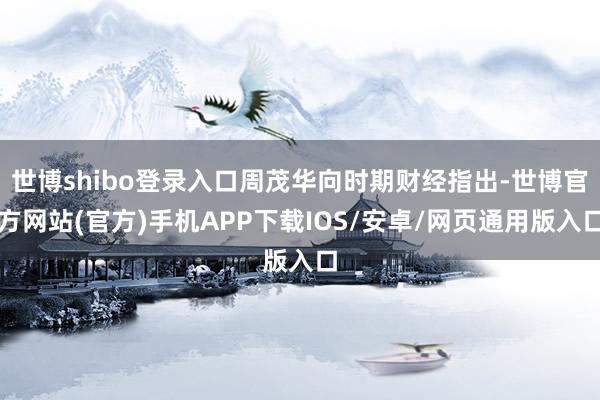 世博shibo登录入口周茂华向时期财经指出-世博官方网站(官方)手机APP下载IOS/安卓/网页通用版入口