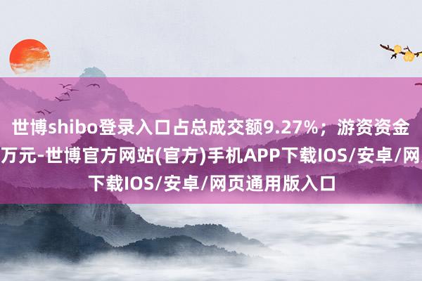 世博shibo登录入口占总成交额9.27%;游资资金净流入745.8万元-世博官方网站(官方)手机APP下载IOS/安卓/网页通用版入口
