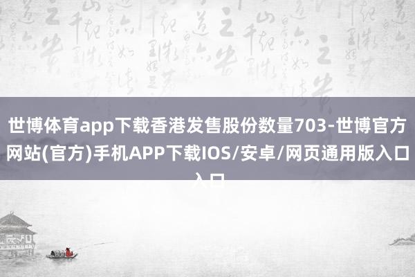 世博体育app下载香港发售股份数量703-世博官方网站(官方)手机APP下载IOS/安卓/网页通用版入口