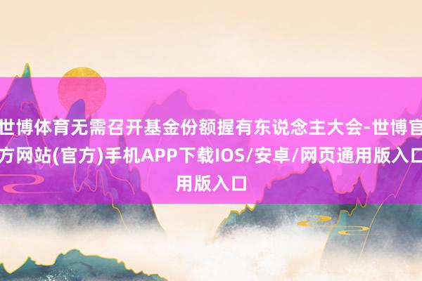 世博体育无需召开基金份额握有东说念主大会-世博官方网站(官方)手机APP下载IOS/安卓/网页通用版入口
