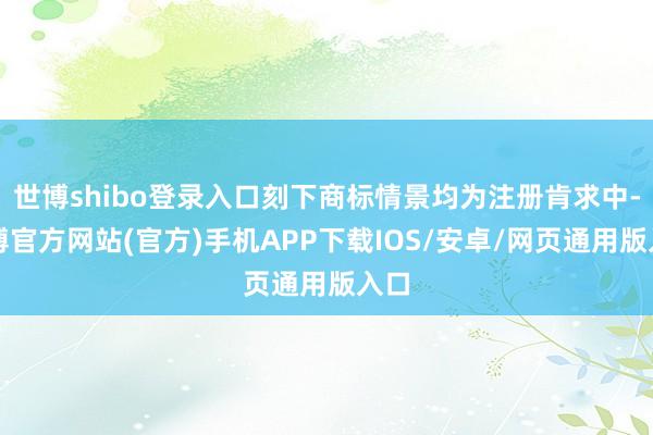 世博shibo登录入口刻下商标情景均为注册肯求中-世博官方网站(官方)手机APP下载IOS/安卓/网页通用版入口