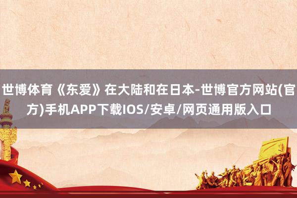 世博体育《东爱》在大陆和在日本-世博官方网站(官方)手机APP下载IOS/安卓/网页通用版入口