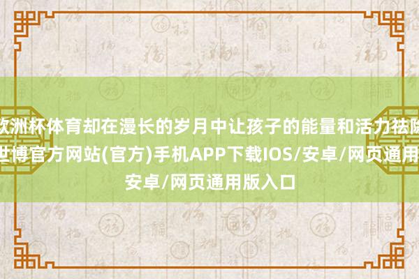 欧洲杯体育却在漫长的岁月中让孩子的能量和活力祛除殆尽-世博官方网站(官方)手机APP下载IOS/安卓/网页通用版入口