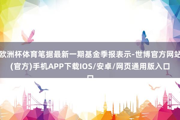 欧洲杯体育笔据最新一期基金季报表示-世博官方网站(官方)手机APP下载IOS/安卓/网页通用版入口
