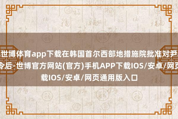世博体育app下载在韩国首尔西部地措施院批准对尹锡悦的拘留令后-世博官方网站(官方)手机APP下载IOS/安卓/网页通用版入口