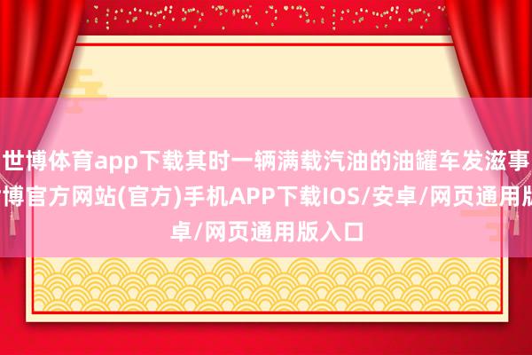 世博体育app下载其时一辆满载汽油的油罐车发滋事故-世博官方网站(官方)手机APP下载IOS/安卓/网页通用版入口