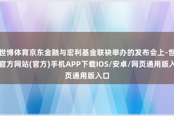 世博体育京东金融与宏利基金联袂举办的发布会上-世博官方网站(官方)手机APP下载IOS/安卓/网页通用版入口
