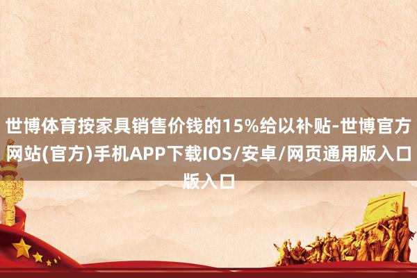 世博体育按家具销售价钱的15%给以补贴-世博官方网站(官方)手机APP下载IOS/安卓/网页通用版入口
