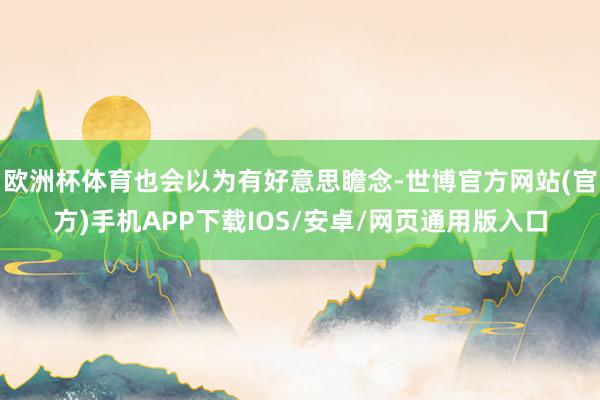 欧洲杯体育也会以为有好意思瞻念-世博官方网站(官方)手机APP下载IOS/安卓/网页通用版入口