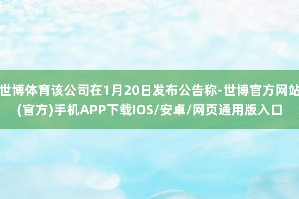 世博体育该公司在1月20日发布公告称-世博官方网站(官方)手机APP下载IOS/安卓/网页通用版入口