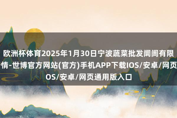 欧洲杯体育2025年1月30日宁波蔬菜批发阛阓有限公司价钱行情-世博官方网站(官方)手机APP下载IOS/安卓/网页通用版入口