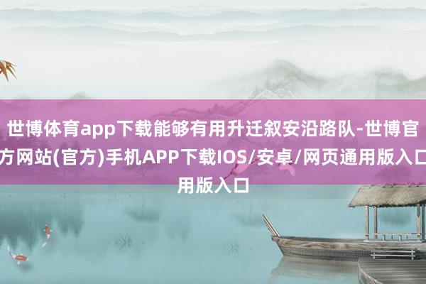 世博体育app下载能够有用升迁叙安沿路队-世博官方网站(官方)手机APP下载IOS/安卓/网页通用版入口