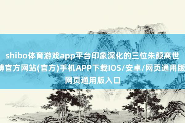 shibo体育游戏app平台印象深化的三位朱颜离世-世博官方网站(官方)手机APP下载IOS/安卓/网页通用版入口