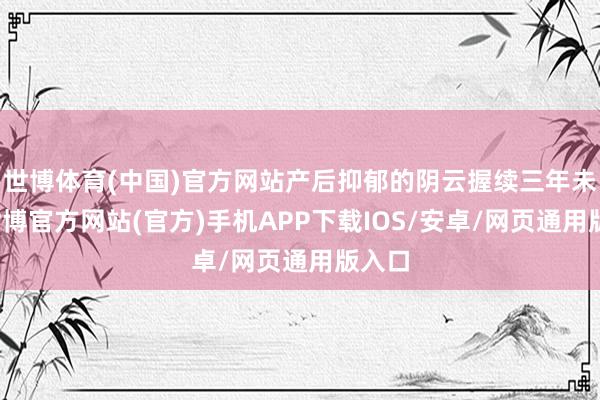 世博体育(中国)官方网站产后抑郁的阴云握续三年未散-世博官方网站(官方)手机APP下载IOS/安卓/网页通用版入口