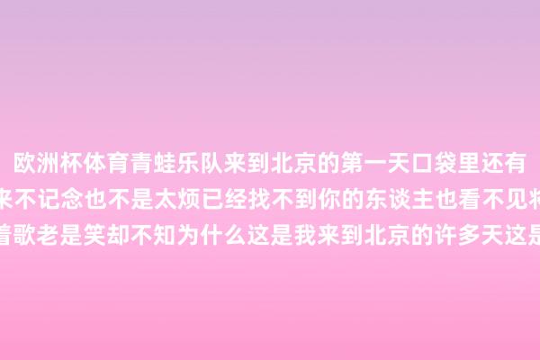 欧洲杯体育青蛙乐队来到北京的第一天口袋里还有一些钱不想家也不想未来不记念也不是太烦已经找不到你的东谈主也看不见将来的天老是坐老是唱着歌老是笑却不知为什么这是我来到北京的许多天这是我寻找我方的宇宙来到北京的第三天口袋里已经有一些钱不想家也不想未来不记念也不是太烦已经找不到你的东谈主也看不见将来的天已经坐已经唱着歌已经笑却不知为什么这是我来到北京的许多天这是我寻找我方的宇宙这是我来到北京的许多天这是我