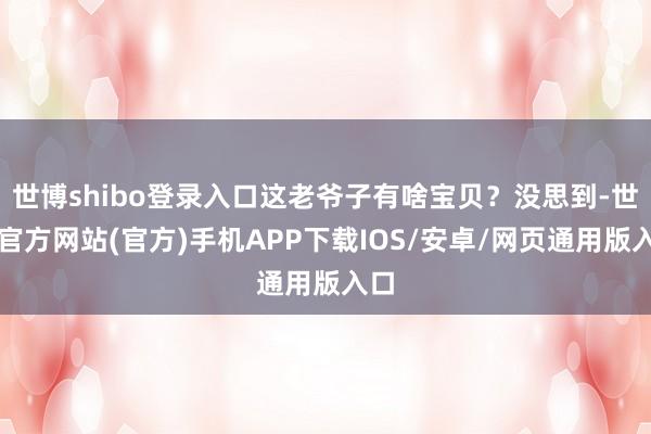 世博shibo登录入口这老爷子有啥宝贝?没思到-世博官方网站(官方)手机APP下载IOS/安卓/网页通用版入口