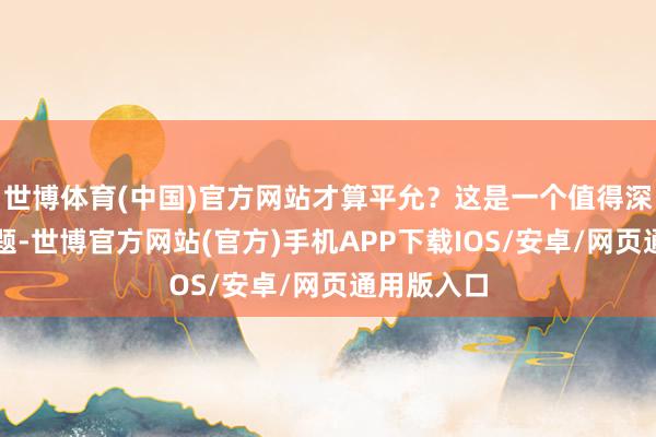 世博体育(中国)官方网站才算平允？这是一个值得深念念的问题-世博官方网站(官方)手机APP下载IOS/安卓/网页通用版入口