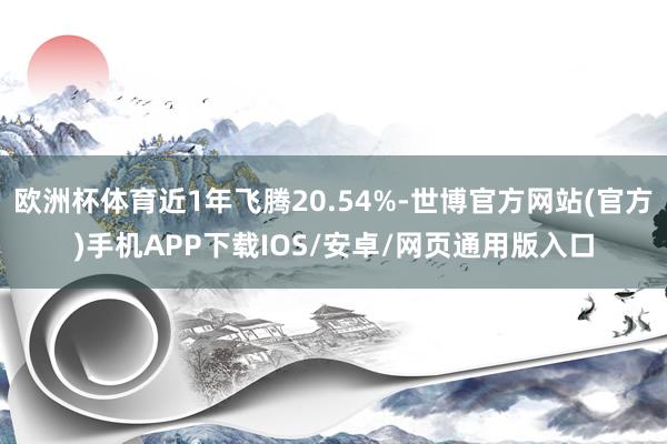 欧洲杯体育近1年飞腾20.54%-世博官方网站(官方)手机APP下载IOS/安卓/网页通用版入口