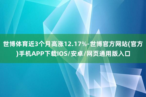 世博体育近3个月高涨12.17%-世博官方网站(官方)手机APP下载IOS/安卓/网页通用版入口