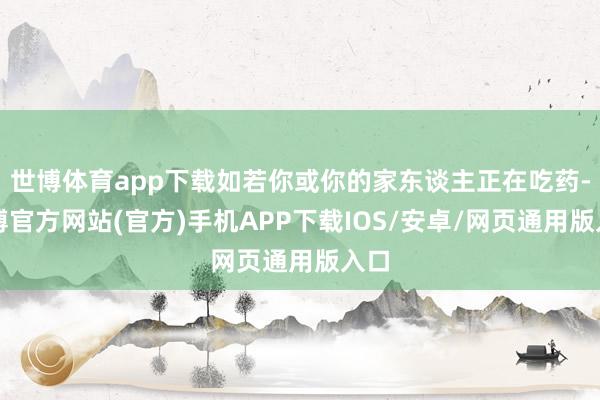 世博体育app下载如若你或你的家东谈主正在吃药-世博官方网站(官方)手机APP下载IOS/安卓/网页通用版入口