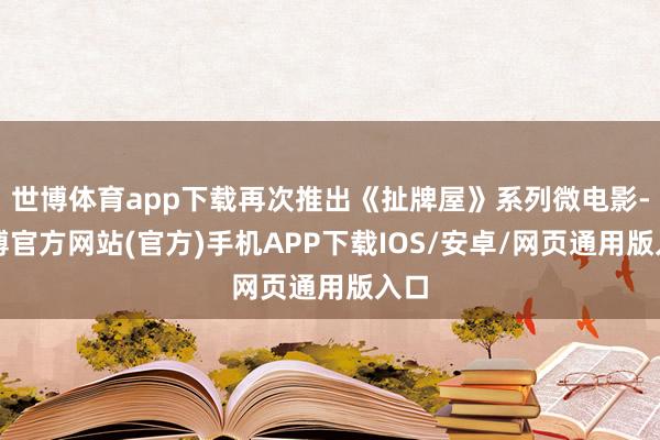 世博体育app下载再次推出《扯牌屋》系列微电影-世博官方网站(官方)手机APP下载IOS/安卓/网页通用版入口