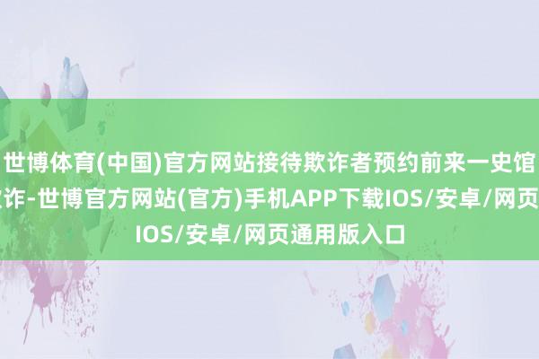 世博体育(中国)官方网站接待欺诈者预约前来一史馆现场查询欺诈-世博官方网站(官方)手机APP下载IOS/安卓/网页通用版入口