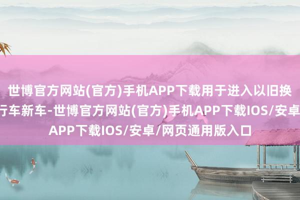 世博官方网站(官方)手机APP下载用于进入以旧换新当作的电动自行车新车-世博官方网站(官方)手机APP下载IOS/安卓/网页通用版入口