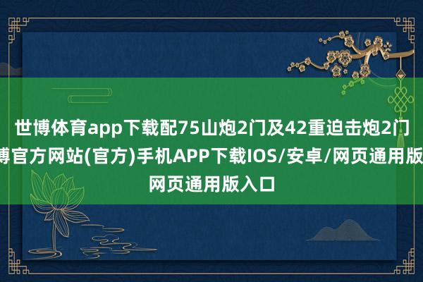 世博体育app下载配75山炮2门及42重迫击炮2门-世博官方网站(官方)手机APP下载IOS/安卓/网页通用版入口