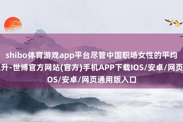 shibo体育游戏app平台尽管中国职场女性的平均月薪有所上升-世博官方网站(官方)手机APP下载IOS/安卓/网页通用版入口
