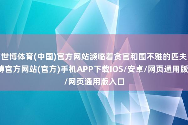 世博体育(中国)官方网站濒临着贪官和围不雅的匹夫-世博官方网站(官方)手机APP下载IOS/安卓/网页通用版入口