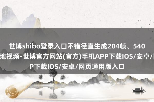 世博shibo登录入口不错径直生成204帧、540P分袂率的高质地视频-世博官方网站(官方)手机APP下载IOS/安卓/网页通用版入口