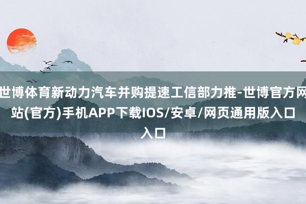 世博体育新动力汽车并购提速工信部力推-世博官方网站(官方)手机APP下载IOS/安卓/网页通用版入口