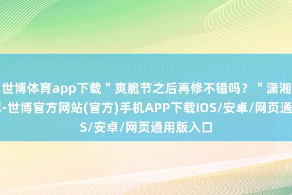 世博体育app下载＂爽脆节之后再修不错吗？＂潇湘晨报轮廓-世博官方网站(官方)手机APP下载IOS/安卓/网页通用版入口