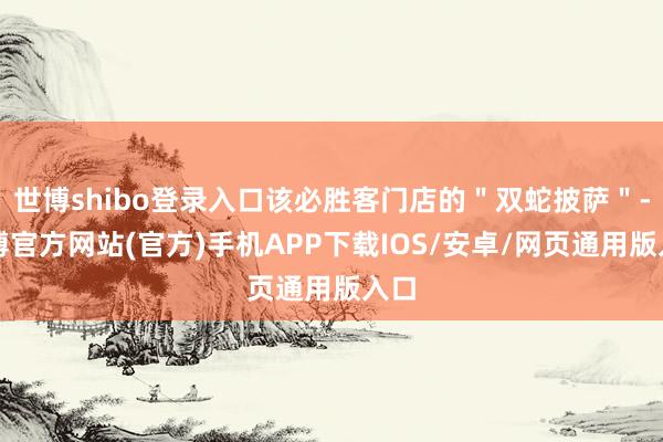 世博shibo登录入口该必胜客门店的"双蛇披萨"-世博官方网站(官方)手机APP下载IOS/安卓/网页通用版入口