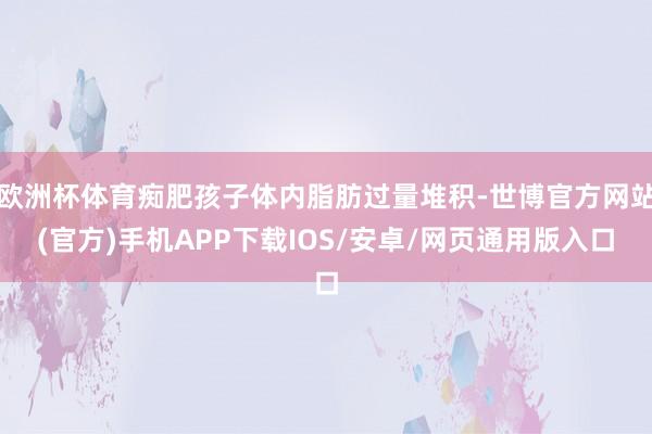 欧洲杯体育痴肥孩子体内脂肪过量堆积-世博官方网站(官方)手机APP下载IOS/安卓/网页通用版入口