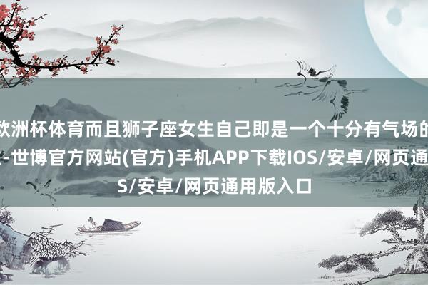 欧洲杯体育而且狮子座女生自己即是一个十分有气场的东说念主-世博官方网站(官方)手机APP下载IOS/安卓/网页通用版入口