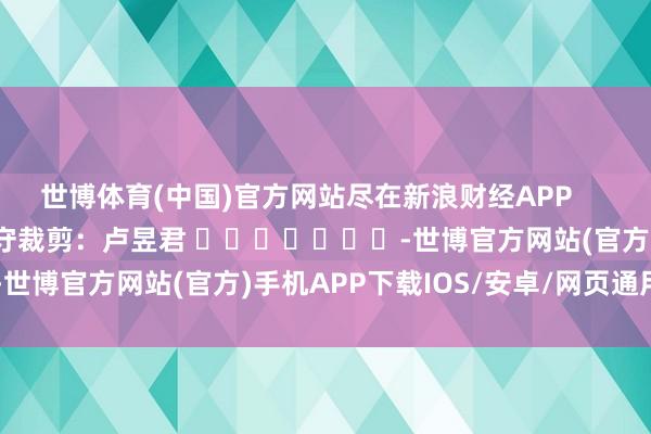 世博体育(中国)官方网站尽在新浪财经APP            						职守裁剪：卢昱君 							-世博官方网站(官方)手机APP下载IOS/安卓/网页通用版入口