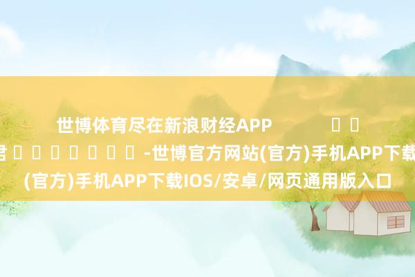 世博体育尽在新浪财经APP            						包袱剪辑：卢昱君 							-世博官方网站(官方)手机APP下载IOS/安卓/网页通用版入口